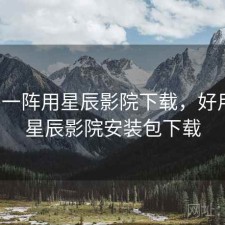 用了一阵用星辰影院下载，好用吗，星辰影院安装包下载