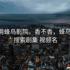 近期用蜂鸟影院，香不香，蜂鸟影院 搜索剧集 视频名