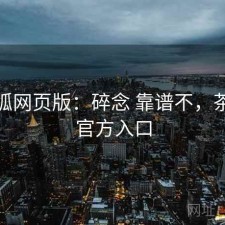 茶杯狐网页版：碎念 靠谱不，茶杯狐官方入口