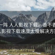 用了一阵 人人影视下载，香不香，人人影视下载速度太慢解决方案