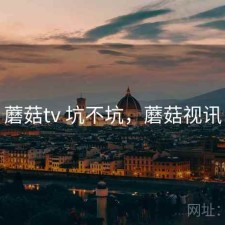 蘑菇tv 坑不坑，蘑菇视讯