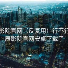 星辰影院官网（反复用）行不行，星辰影院官网安卓下载了