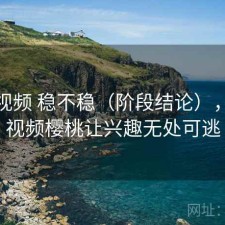 樱桃视频 稳不稳（阶段结论），樱桃视频樱桃让兴趣无处可逃