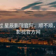 折腾过 星辰影院官网，顺不顺，星辰影视官方网