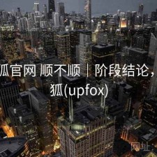 茶杯狐官网 顺不顺｜阶段结论，茶杯狐(upfox)
