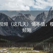 樱桃视频（这几天）值不值，樱桃视频刚