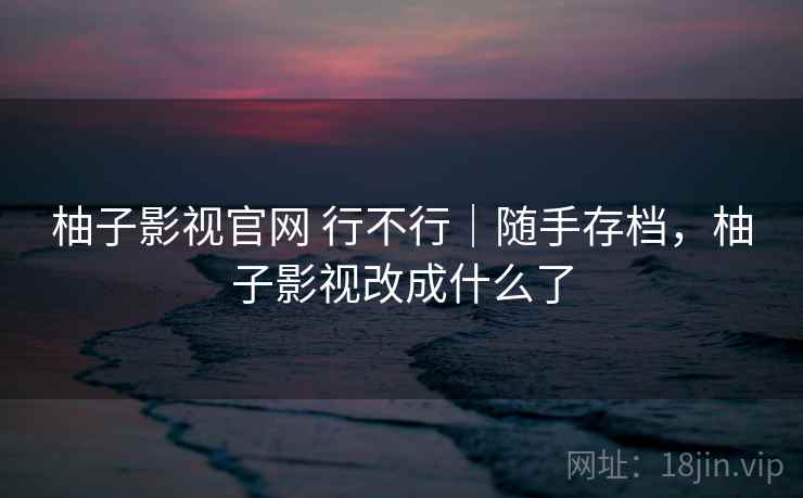 柚子影视官网 行不行｜随手存档，柚子影视改成什么了  第1张