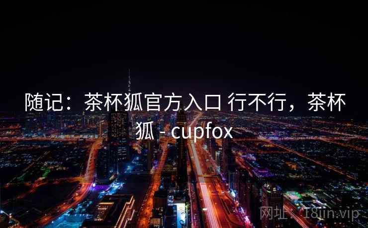 随记：茶杯狐官方入口 行不行，茶杯狐 - cupfox  第2张