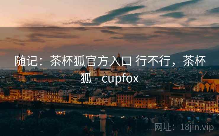 随记：茶杯狐官方入口 行不行，茶杯狐 - cupfox  第1张