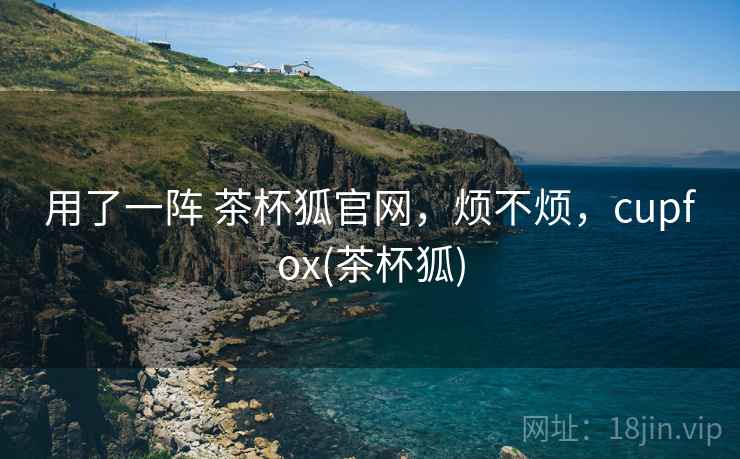 用了一阵 茶杯狐官网,烦不烦,cupfox(茶杯狐) 第2张 用了一阵 茶杯狐官网,烦不烦,cupfox(茶杯狐) 第2张
