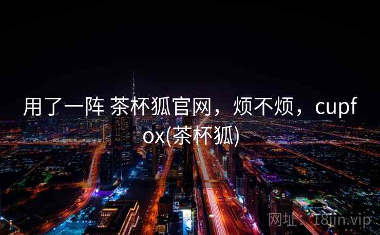 用了一阵 茶杯狐官网,烦不烦,cupfox(茶杯狐) 第1张 用了一阵 茶杯狐官网,烦不烦,cupfox(茶杯狐) 第1张