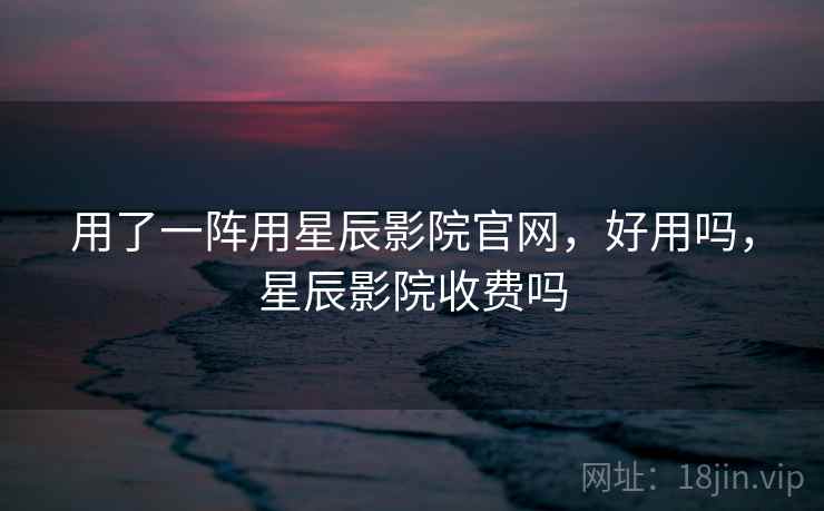 用了一阵用星辰影院官网，好用吗，星辰影院收费吗  第1张