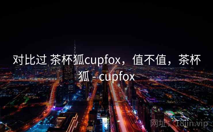 对比过 茶杯狐cupfox,值不值,茶杯狐 - cupfox 第1张 对比过 茶杯狐cupfox,值不值,茶杯狐 - cupfox 第1张