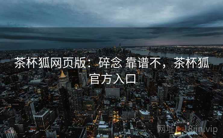 茶杯狐网页版:碎念 靠谱不,茶杯狐官方入口 第1张 茶杯狐网页版:碎念 靠谱不,茶杯狐官方入口 第1张