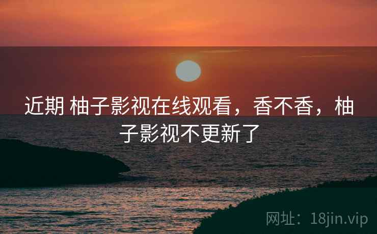 近期 柚子影视在线观看，香不香，柚子影视不更新了  第2张