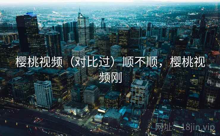 樱桃视频(对比过)顺不顺,樱桃视频刚 第2张 樱桃视频(对比过)顺不顺,樱桃视频刚 第2张