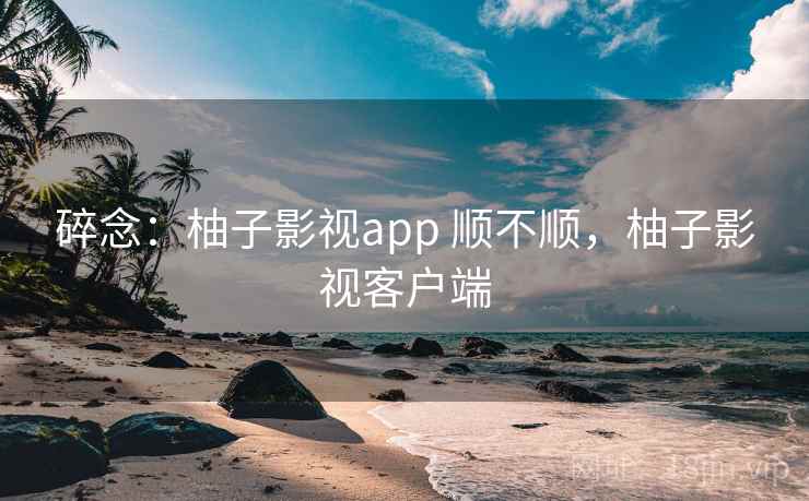 碎念:柚子影视app 顺不顺,柚子影视客户端 第1张 碎念:柚子影视app 顺不顺,柚子影视客户端 第1张