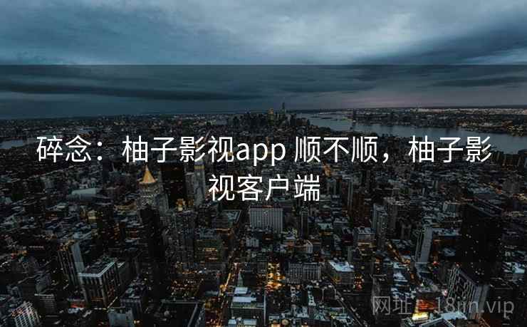 碎念:柚子影视app 顺不顺,柚子影视客户端 第2张 碎念:柚子影视app 顺不顺,柚子影视客户端 第2张