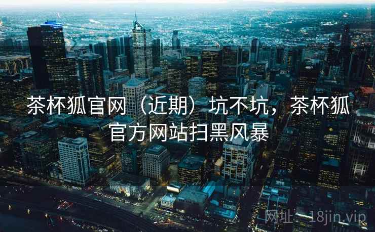 茶杯狐官网(近期)坑不坑,茶杯狐官方网站扫黑风暴 第1张 茶杯狐官网(近期)坑不坑,茶杯狐官方网站扫黑风暴 第1张
