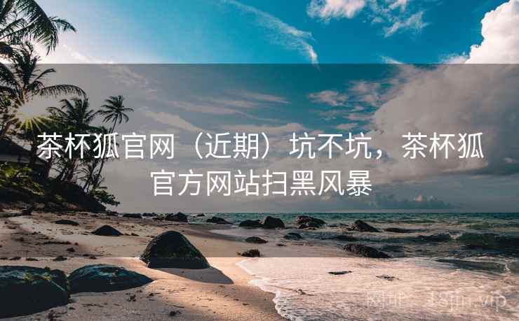 茶杯狐官网(近期)坑不坑,茶杯狐官方网站扫黑风暴 第2张 茶杯狐官网(近期)坑不坑,茶杯狐官方网站扫黑风暴 第2张