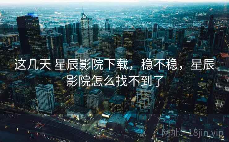 这几天 星辰影院下载,稳不稳,星辰影院怎么找不到了 第1张 这几天 星辰影院下载,稳不稳,星辰影院怎么找不到了 第1张