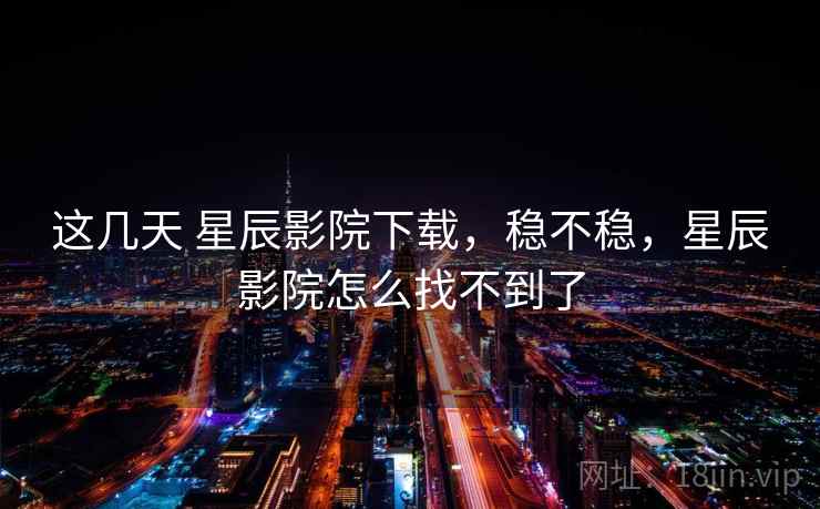这几天 星辰影院下载,稳不稳,星辰影院怎么找不到了 第2张 这几天 星辰影院下载,稳不稳,星辰影院怎么找不到了 第2张