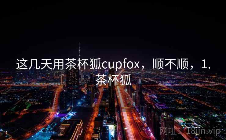 这几天用茶杯狐cupfox，顺不顺，1.茶杯狐  第1张