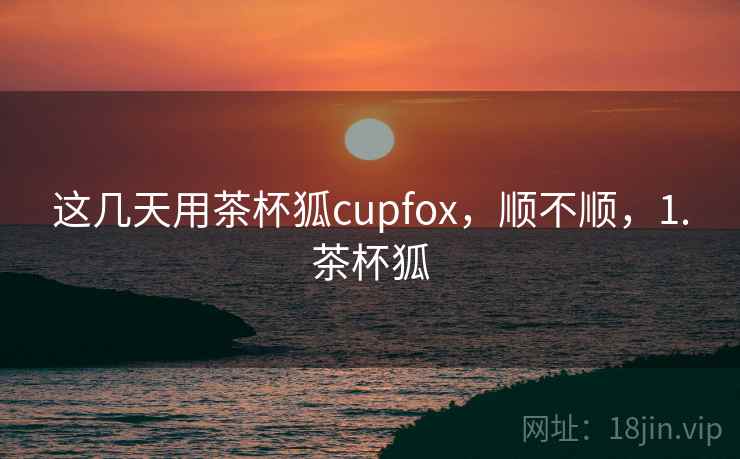 这几天用茶杯狐cupfox，顺不顺，1.茶杯狐  第2张